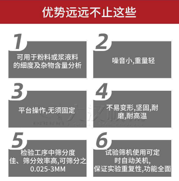 試驗篩優勢：1，可用於粉料或漿液料的細度及雜物含量分析。2，噪音小，重量輕。3，平台操作，無須固定。4，不易變形，堅固，耐磨，耐高溫。5，檢驗工序中篩分度佳，篩分效率高，可篩分之0.025-3MM6，試驗篩機使用可定時自動關機保證實驗重複性，功能全麵。