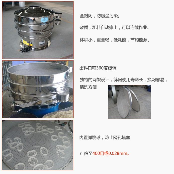 800型全不鏽鋼振動篩特點：全封閉，放粉塵汙染。雜質，粗料自動排出可以連續作業。出料口可360度旋轉，獨特的網架設計篩網使用壽命長換網容易清洗方便。內置彈跳球，防止網孔堵塞。可篩至400目或0。028mm。雜質粗料自動排出，可以連續作業，體積小，重量輕，低耗能，節約能源。